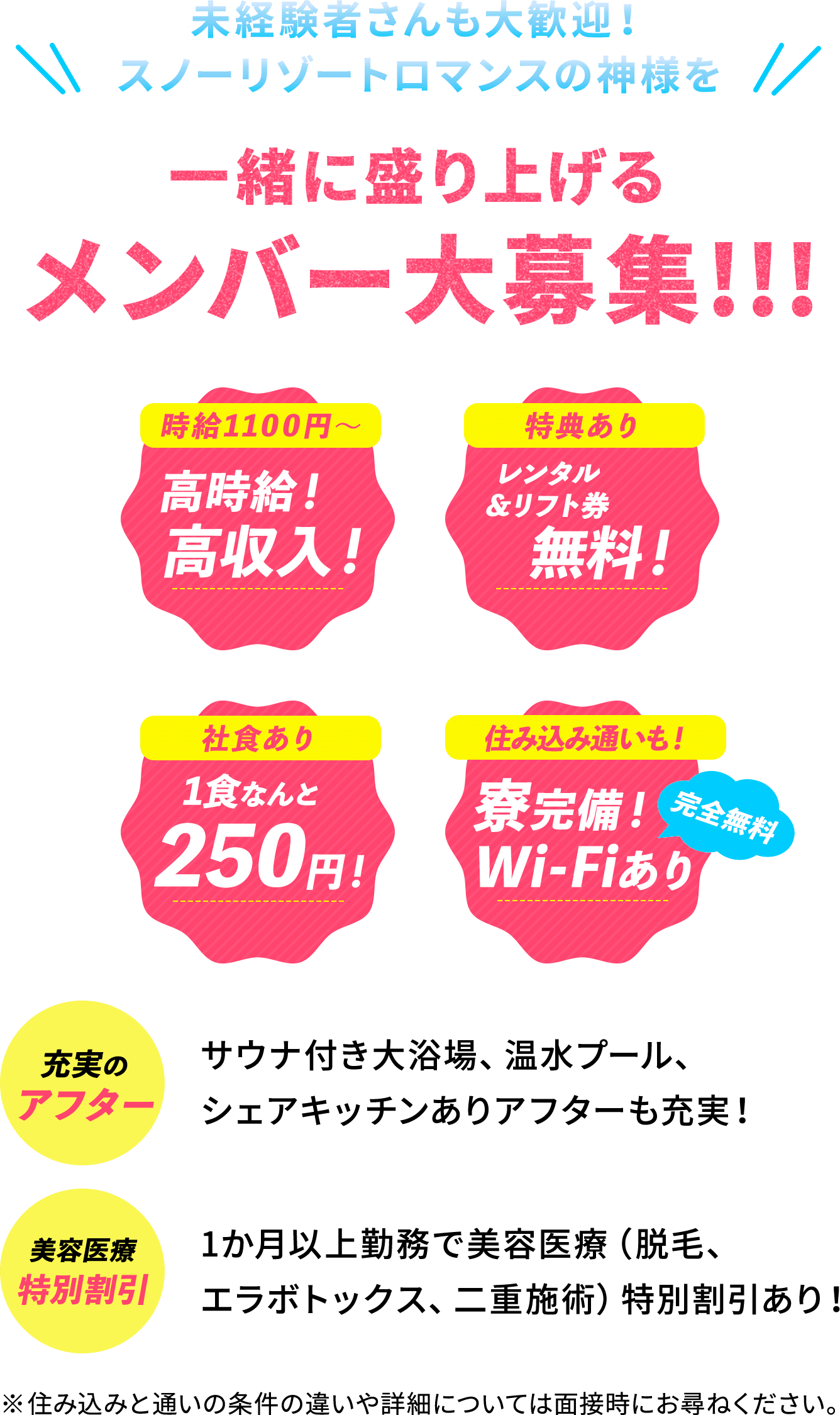 未経験者さんも大歓迎！スノーリゾートロマンスの神様を一緒に盛り上げるメンバー大募集！！！　 時給1100円〜 高時給！高収入！　特典あり レンタル＆リフト券無料！　社食あり 1食なんと250円！　住み込み通いも！寮完備！Wi-Fiあり 完全無料　充実のアフター サウナ付き大浴場、温水プール、シェアキッチンありアフターも充実！　美容医療特別割引 1か月以上勤務で美容医療（脱毛、エラボトックス、二重施術）特別割引あり！ ※住み込みと通いの条件の違いや詳細については面接時にお尋ねください。